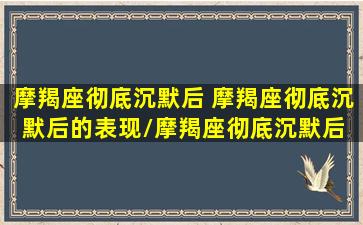 摩羯座彻底沉默后 摩羯座彻底沉默后的表现/摩羯座彻底沉默后 摩羯座彻底沉默后的表现-我的网站